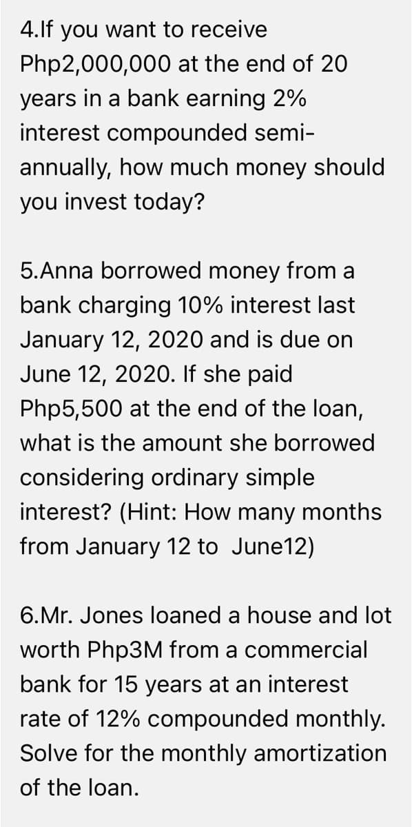 4.lf you want to receive
Php2,000,000 at the end of 20
years in a bank earning 2%
interest compounded semi-
annually, how much money should
you invest today?
5.Anna borrowed money from a
bank charging 10% interest last
January 12, 2020 and is due on
June 12, 2020. If she paid
Php5,500 at the end of the loan,
what is the amount she borrowed
considering ordinary simple
interest? (Hint: How many months
from January 12 to June12)
6.Mr. Jones loaned a house and lot
worth Php3M from a commercial
bank for 15 years at an interest
rate of 12% compounded monthly.
Solve for the monthly amortization
of the loan.
