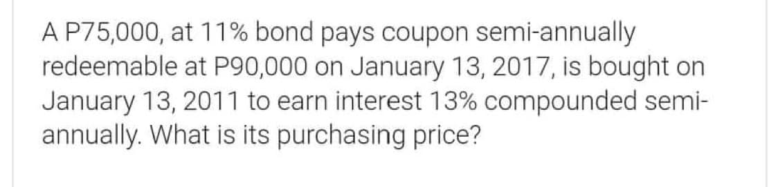 A P75,000, at 11% bond pays coupon semi-annually
redeemable at P90,000 on January 13, 2017, is bought on
January 13, 2011 to earn interest 13% compounded semi-
annually. What is its purchasing price?
