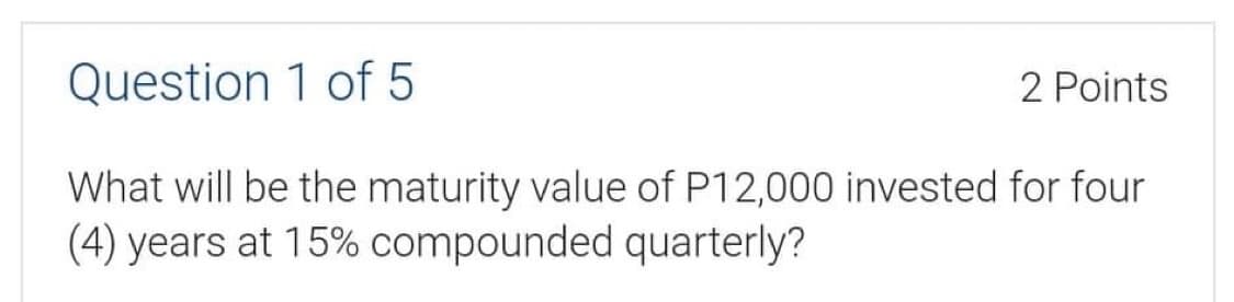 Question 1 of 5
2 Points
What will be the maturity value of P12,000 invested for four
(4) years at 15% compounded quarterly?
