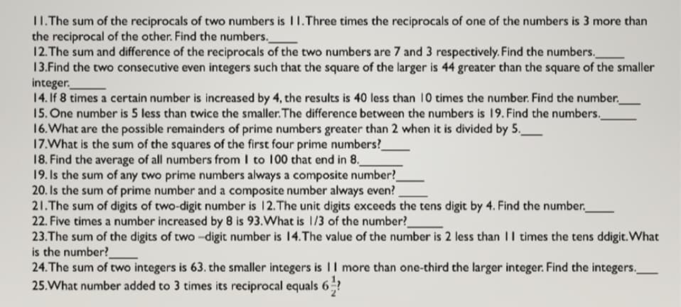 11.The sum of the reciprocals of two numbers is I1.Three times the reciprocals of one of the numbers is 3 more than
the reciprocal of the other. Find the numbers.
12. The sum and difference of the reciprocals of the two numbers are 7 and 3 respectively. Find the numbers.
13.Find the two consecutive even integers such that the square of the larger is 44 greater than the square of the smaller
integer.
14. If 8 times a certain number is increased by 4, the results is 40 less than 10 times the number. Find the number.
15. One number is 5 less than twice the smaller. The difference between the numbers is 19. Find the numbers.
16.What are the possible remainders of prime numbers greater than 2 when it is divided by 5._
17.What is the sum of the squares of the first four prime numbers?
18. Find the average of all numbers from I to 100 that end in 8.
19. Is the sum of any two prime numbers always a composite number?
20. Is the sum of prime number and a composite number always even?
21.The sum of digits of two-digit number is 12.The unit digits exceeds the tens digit by 4. Find the number._
22. Five times a number increased by 8 is 93.What is 1/3 of the number?
23.The sum of the digits of two -digit number is 14.The value of the number is 2 less than II times the tens ddigit. What
is the number?
24.The sum of two integers is 63. the smaller integers is |I more than one-third the larger integer. Find the integers.
25.What number added to 3 times its reciprocal equals 6÷?
