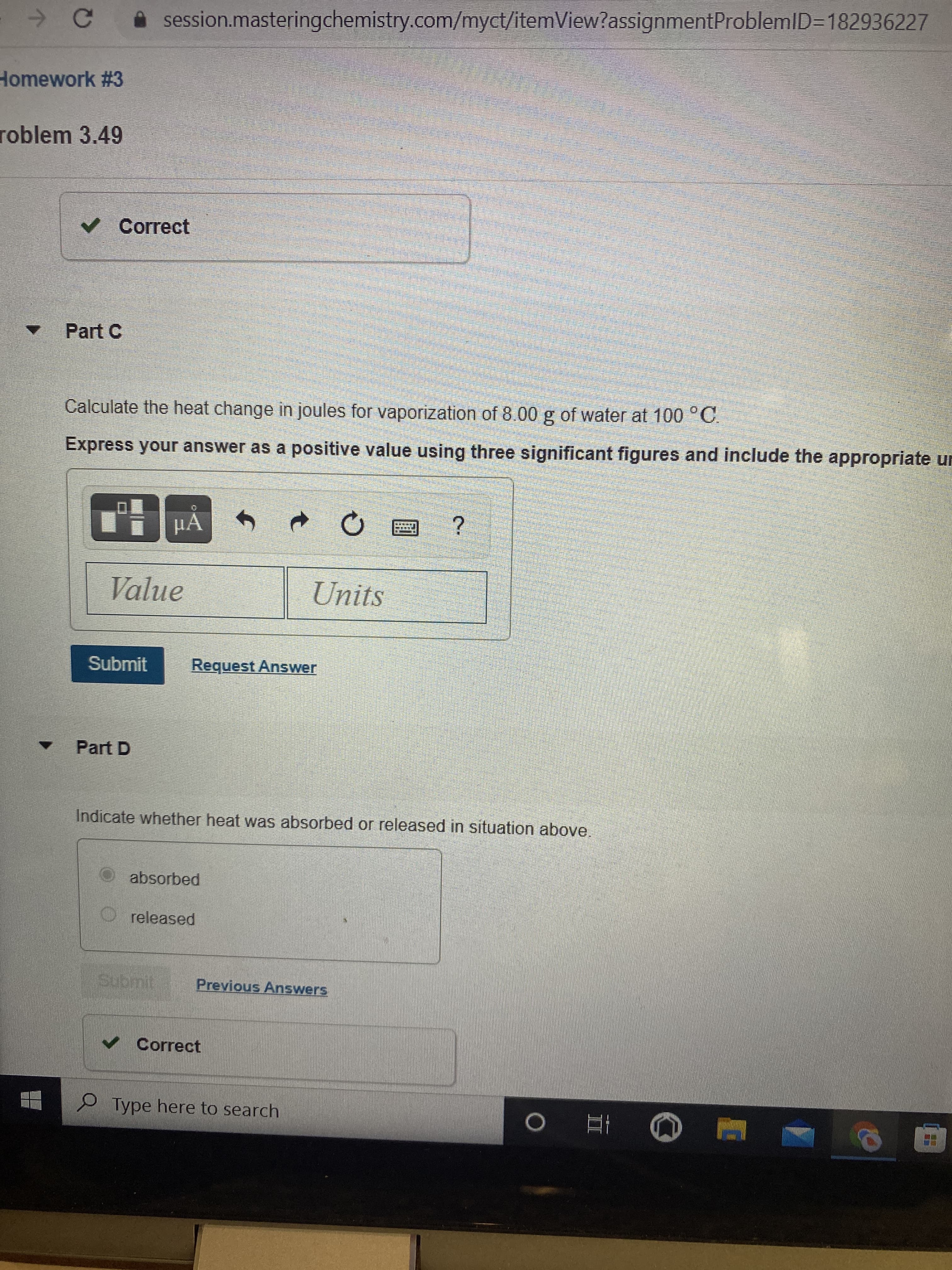 A session.masteringchemistry.com/myct/itemView?assignmentProblemlD=D182936227
Homework #3
roblem 3.49
Correct
Part C
Calculate the heat change in joules for vaporization of 8.00 g of water at 100 °C,
Express your answer as a positive value using three significant figures and include the appropriate ur
HA
Value
Units
Submit
Request Answer
Part D
Indicate whether heat was absorbed or released in situation above.
absorbed
released
Submit
Previous Answers
v Correct
Type here to search
