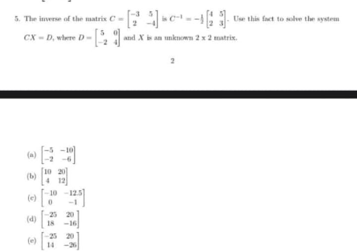 5. The inverse of the matrix C =
Use
this fact to solve the system
CX = D, where D= and X is an unknown 2 x 2 matrix.
2
(a)
10 20
(b)
4 12
10
12.5
(c)
-1
-25 20
(d)
18 -16
25 20
(e)
14 -26
