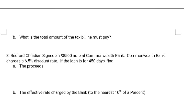 b. What is the total amount of the tax bill he must pay?
8. Redford Christian Signed an $8500 note at Commonwealth Bank. Commonwealth Bank
charges a 6.5% discount rate. If the loan is for 450 days, find
a. The proceeds
b. The effective rate charged by the Bank (to the nearest 10™ of a Percent)
