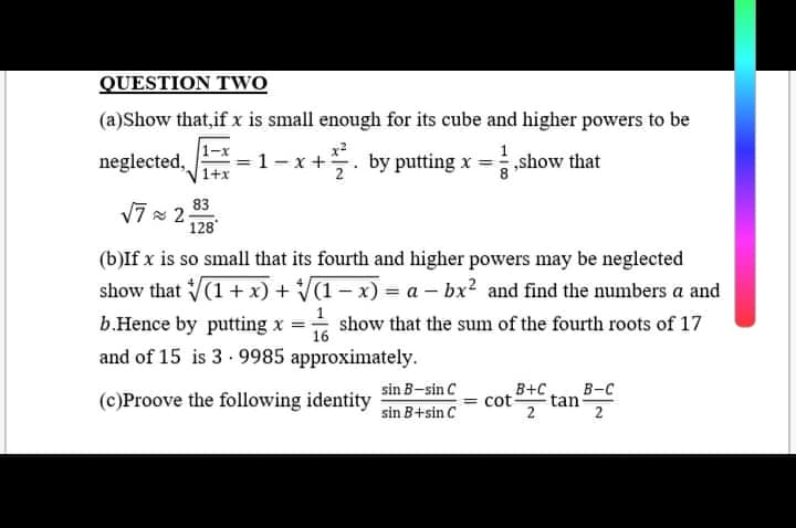 QUESTION TWO
(a)Show that,if x is small enough for its cube and higher powers to be
neglected,
=1-x+. by putting x = show that
1+x
83
7 = 2 128
(b)If x is so small that its fourth and higher powers may be neglected
show that V(1 + x) + V(1 – x) = a – bx? and find the numbers a and
b.Hence by putting x
show that the sum of the fourth roots of 17
16
and of 15 is 3 - 9985 approximately.
cot tan
sin B-sin C
B+C
В-с
(c)Proove the following identity
sin B+sin C
2
2
