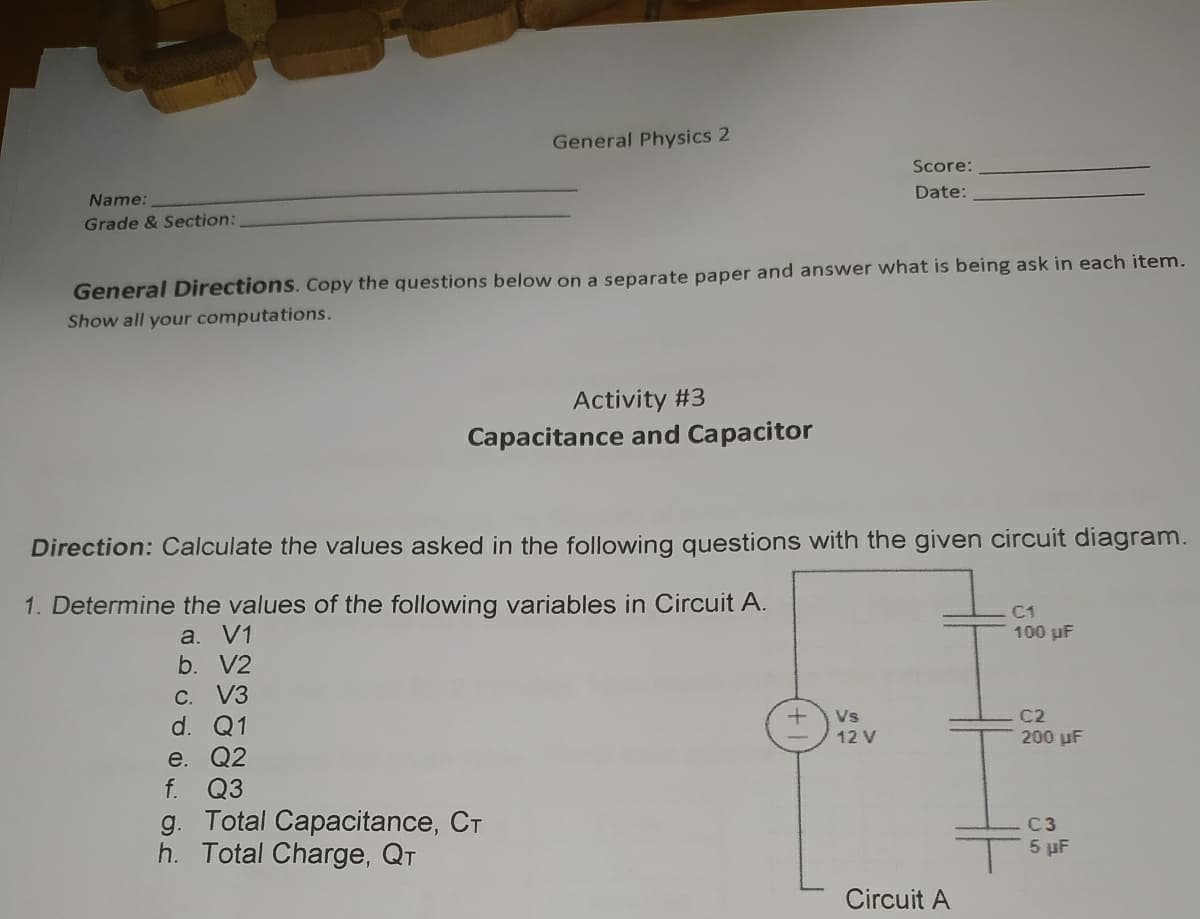 General Physics 2
Score:
Date:
Name:
Grade & Section:
General Directions. Copy the questions below on a separate paper and answer what is being ask in each item.
Show all your computations.
Activity #3
Capacitance and Capacitor
Direction: Calculate the values asked in the following questions with the given circuit diagram.
1. Determine the values of the following variables in Circuit A.
C1
a. V1
b. V2
100 uF
C. V3
d. Q1
Vs
C2
12 V
200 uF
e. Q2
f. Q3
g. Total Capacitance, CT
h. Total Charge, QT
C3
5 µF
Circuit A
