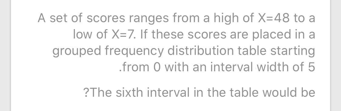 A set of scores ranges from a high of X=48 to a
low of X=7. If these scores are placed in a
grouped frequency distribution table starting
.from 0 with an interval width of 5
?The sixth interval in the table would be
