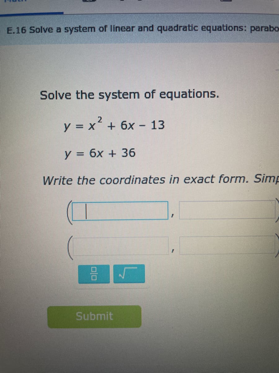 E.16 Solve a system of linear and quadratic equations: parabo
Solve the system of equations.
y = x² + 6x - 13
y = 6x + 36
Write the coordinates in exact form. Simp
00
Submit