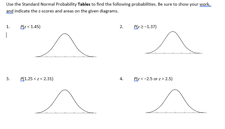Use the Standard Normal Probability Tables to find the following probabilities. Be sure to show your work,
and indicate the z-scores and areas on the given diagrams.
1.
P(z< 1.45)
2.
P(z2-1.37)
|
3.
P(1.25 < z < 2.31)
4.
P(z < -2.5 or z> 2.5)
