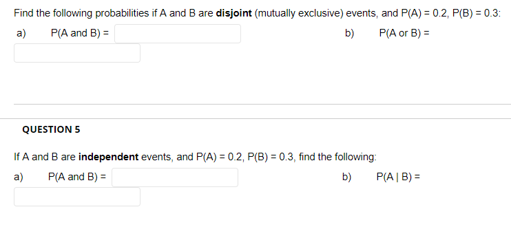 Find the following probabilities if A and B are disjoint (mutually exclusive) events, and P(A) = 0.2, P(B) = 0.3:
a)
P(A and B) =
b)
P(A or B) =
QUESTION 5
If A and B are independent events, and P(A) = 0.2, P(B) = 0.3, find the following:
a)
P(A and B) =
b)
P(A| B) =

