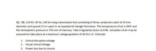 Q1. 30, 110 kV, 50 Hz, 150 km long transmission line consisting of three conductors each of 10 mm
diameter and spaced 2-5 m apart in an equilateral triangle formation. The temperature of air is 30°C and
the atmospheric pressure is 750 mm of mercury. Take irregularity factor as 0-85. lonization of air may be
assumed to take place at a maximum voitage gradient of 30 kV/ cm. Estimate
1. Critical disruptive voltage
2. Visual critical Voltage
3. Power loss due to corona
