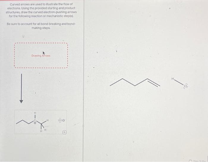 Curved arrows are used to illustrate the flow of
electrons. Using the provided starting and product
structures, draw the curved electron-pushing arrows
for the following reaction or mechanistic step(s).
Be sure to account for all bond-breaking and bond-
making steps.
Drawing Arrows
C
H
HH
:CHO
ww
M