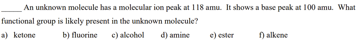 An unknown molecule has a molecular ion peak at 118 amu. It shows a base peak at 100 amu. What
functional group is likely present in the unknown molecule?
a) ketone
b) fluorine c) alcohol
d) amine
e) ester
f) alkene