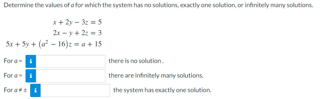 Determine the values of a for which the system has no solutions, exactly one solution, or infinitely many solutions.
x + 2y – 3z = 5
2x – y + 2z = 3
5x + 5y + (a? – 16)z = a + 15
For a =
i
there is no solution.
For a =
i
there are infinitely many solutions.
For a +±
i
the system has exactly one solution.
