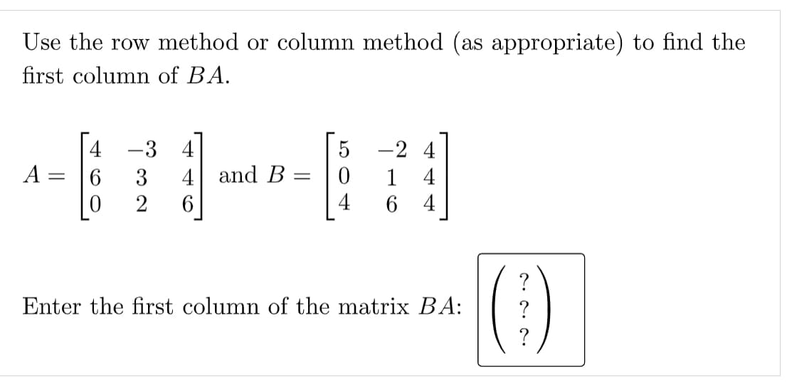 Use the row method or column method (as appropriate) to find the
first column of BA.
-3 4
-2 4
A :
4 and B
6.
2
3
1
4
6 4
?
Enter the first column of the matrix BA:
?
?
