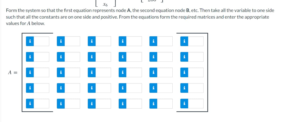 L x6
Form the system so that the first equation represents node A, the second equation node B, etc. Then take all the variable to one side
such that all the constants are on one side and positive. From the equations form the required matrices and enter the appropriate
values for A below.
i
i
i
i
i
i
i
i
i
i
A =
i
i
i
i
i
i
i
i
i
i
i
i
i
i
i
i
