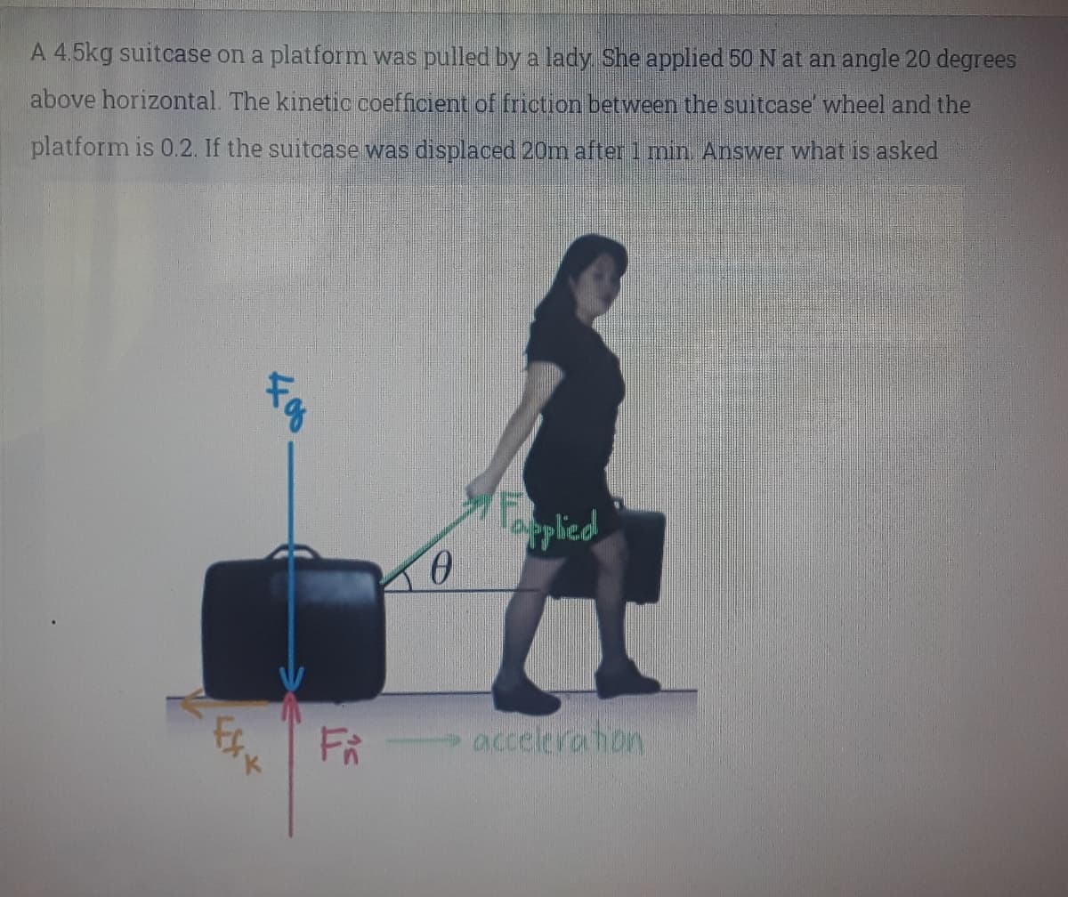 A 4.5kg suitcase on a platform was pulled by a lady She applied 50 N at an angle 20 degrees
above horizontal. The kinetic coefficient of friction between the suitcase' wheel and the
platform is 0.2. If the suitcase was displaced 20m after 1 min Answer what is asked
pplied
FR
accelera hon
