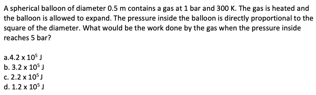 A spherical balloon of diameter 0.5 m contains a gas at 1 bar and 300 K. The gas is heated and
the balloon is allowed to expand. The pressure inside the balloon is directly proportional to the
square of the diameter. What would be the work done by the gas when the pressure inside
reaches 5 bar?
a.4.2 x 105 J
b. 3.2 x 105 J
c. 2.2 x 105 J
d. 1.2 x 105 J