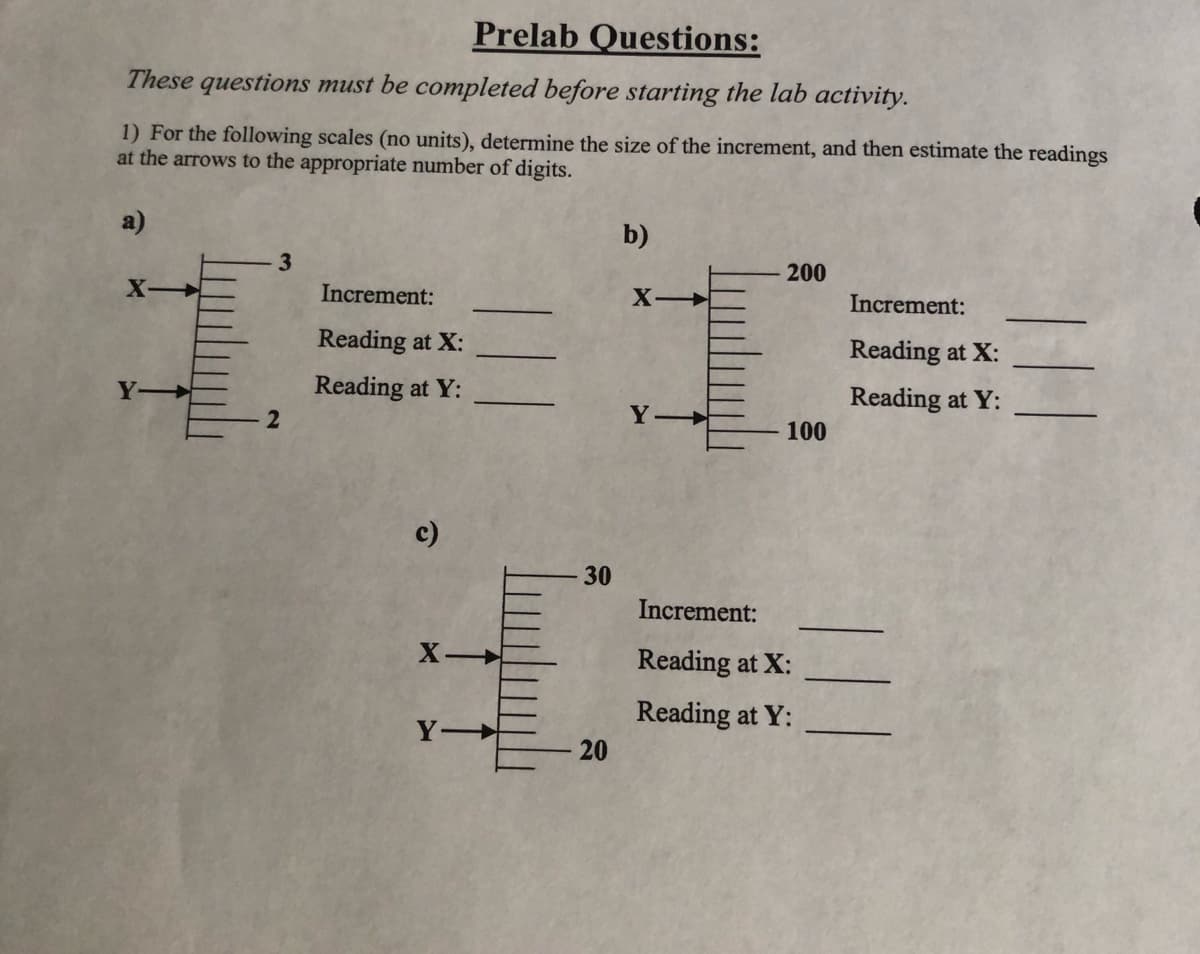 Prelab Questions:
These questions must be completed before starting the lab activity.
1) For the following scales (no units), determine the size of the increment, and then estimate the readings
at the arrows to the appropriate number of digits.
a)
3
2
Increment:
Reading at X:
Reading at Y:
c)
X-
Y-
30
20
b)
X-
Y
200
100
Increment:
Reading at X:
Reading at Y:
Increment:
Reading at X:
Reading at Y: