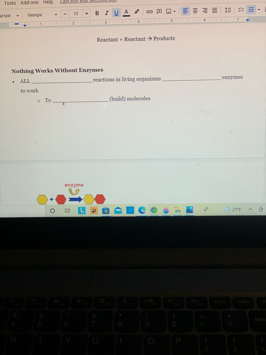 Tools Add-ons Help
Last edit was sec
12
BIU A
al text
Georgia
5 I 6 | I
7
2
3 I 4
Reactant + Reactant → Products
Nothing Works Without Enzymes
reactions in living organisms
enzymes
ALL
to work
o To
(build) molecules
enzyme
27°F
Prisc
Insert
F12
&
Back
8.
P
!!
