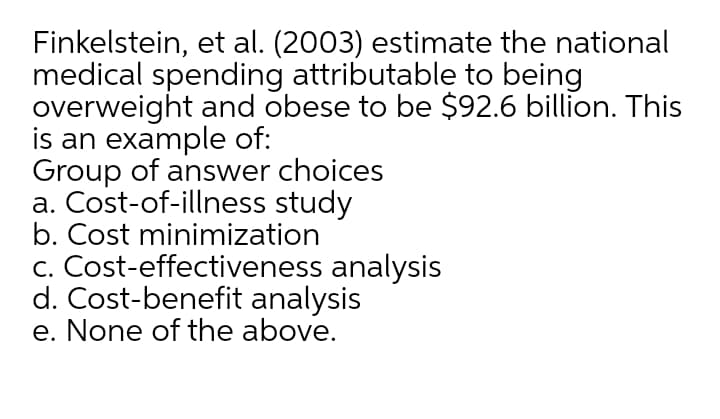 Finkelstein, et al. (2003) estimate the national
medical spending attributable to being
overweight and obese to be $92.6 billion. This
is an example of:
Group of answer choices
a. Cost-of-illness study
b. Cost minimization
c. Cost-effectiveness analysis
d. Cost-benefit analysis
e. None of the above.
