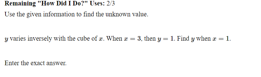 Remaining "How Did I Do?" Uses: 2/3
Use the given information to find the unknown value.
y varies inversely with the cube of x. When x = 3, then y = 1. Find y when x = 1.
Enter the exact answer.