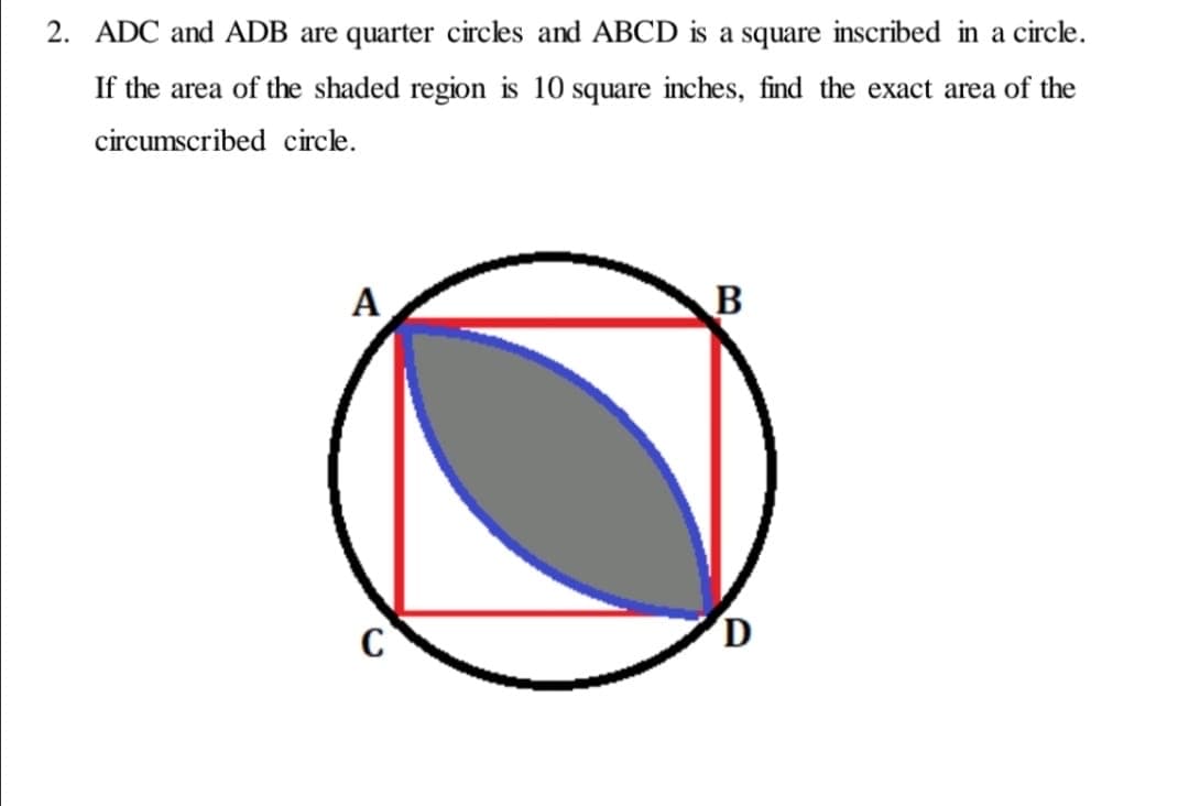 2. ADC and ADB are quarter circles and ABCD is a square inscribed in a circe.
If the area of the shaded region is 10 square inches, find the exact area of the
circumscribed circle.
A
B
C
D

