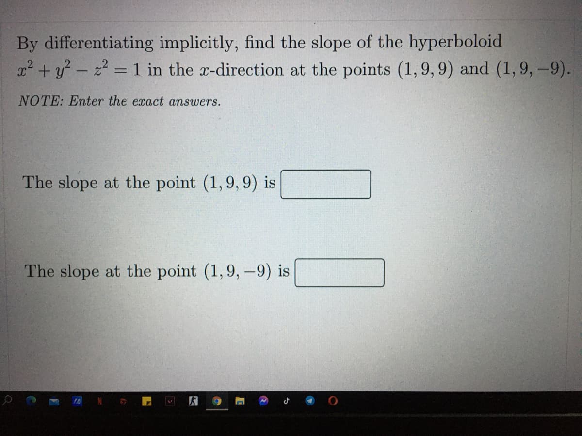 By differentiating implicitly, find the slope of the hyperboloid
x2 +y - z = 1 in the x-direction at the points (1,9, 9) and (1, 9,-9).
NOTE: Enter the exact answers.
The slope at the point (1,9, 9) is
The slope at the point (1,9,-9) is
