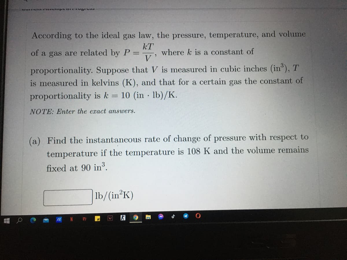 According to the ideal gas law, the pressure, temperature, and volume
kT
where k is a constant of
V
of a gas are related by P
proportionality. Suppose that V is measured in cubic inches (in), T
is measured in kelvins (K), and that for a certain gas the constant of
proportionality is k = 10 (in 1lb)/K.
NOTE: Enter the exact answers.
(a) Find the instantaneous rate of change of pressure with respect to
temperature if the temperature is 108 K and the volume remains
fixed at 90 in.
|lb/(in°K)
N
