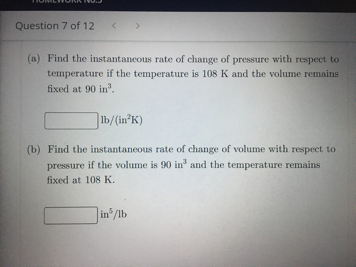 Question 7 of 12
(a) Find the instantaneous rate of change of pressure with respect to
temperature if the temperature is 108 K and the volume remains
fixed at 90 in³.
lb/(in?K)
(b) Find the instantaneous rate of change of volume with respect to
pressure if the volume is 90 in and the temperature remains
fixed at 108 K.
in /lb
5
