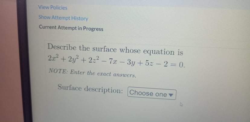View Policies
Show Attempt History
Current Attempt in Progress
Describe the surface whose equation is
2x + 2y + 222 – 7x - 3y + 5z -2 = 0.
NOTE: Enter the exact answers.
Surface description: Choose one v
