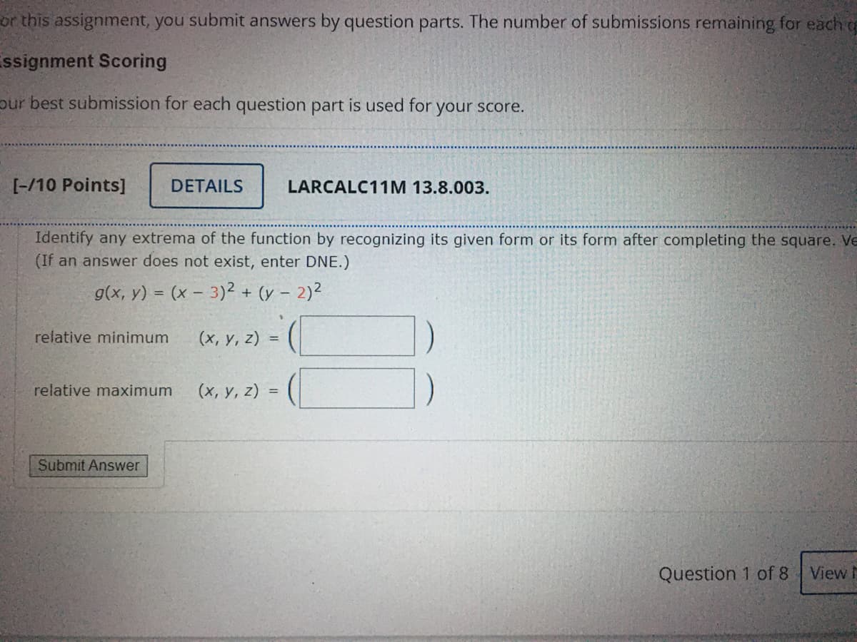 or this assignment, you submit answers by question parts. The number of submissions remaining for each o
ssignment Scoring
pur best submission for each question part is used for your score.
[-/10 Points]
DETAILS
LARCALC11M 13.8.003.
Identify any extrema of the function by recognizing its given form or its form after completing the square. Ve
(If an answer does not exist, enter DNE.)
g(x, y) = (x – 3)2 + (y – 2)2
%3D
(x, v, 2) = (
relative minimum
relative maximum
(x, y, z) =
Submit Answer
Question 1 of 8
View h
