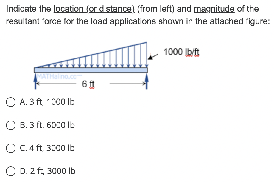 Indicate the location (or distance) (from left) and magnitude of the
resultant force for the load applications shown in the attached figure:
MATHalino.com
O A. 3 ft, 1000 lb
O B. 3 ft, 6000 lb
OC. 4 ft, 3000 lb
OD. 2 ft, 3000 lb
6 ft
1000 lb/ft