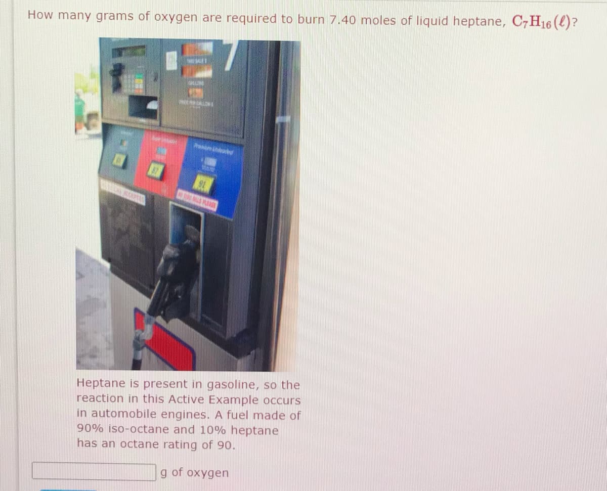 How many grams of oxygen are required to burn 7.40 moles of liquid heptane, C7H16 (e)?
Heptane is present in gasoline, so the
reaction in this Active Example occurs
in automobile engines. A fuel made of
90% iso-octane and 10% heptane
has an octane rating of 90.
g of oxygen
