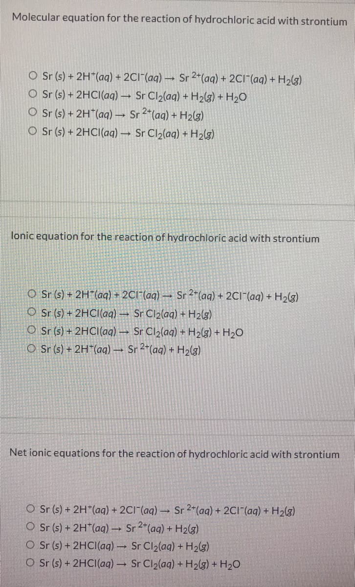 Molecular equation for the reaction of hydrochloric acid with strontium
O Sr (s) + 2H"(aq) + 2CI (aq)
Sr 2+(aq) + 2CI-(aq) + H2(g)
O Sr (s) + 2HCI(aq) Sr Cl2(aq) + H2(g) + H2O
O Sr (s) + 2H*(aq) Sr 2*(aq) + H2(g)
O Sr (s) + 2HCI(aq) Sr Cl2(aq) + H2(g)
lonic equation for the reaction of hydrochloric acid with strontium
O Sr (s) + 2H(aq) + 2C1 (aq) →
Sr 2-(aq) + 2CI"(aq) + H2(g)
O Sr (s) + 2HCI(aq) – Sr Cl2(ag) + H2(g)
O Sr (5) + 2HCI(aq) Sr Cl2(aq) + H2(g) + H2O
O Sr (s) + 2H (aq) → Sr 2*(aq) + H2(g)
Net ionic equations for the reaction of hydrochloric acid with strontium
O Sr (s) + 2H (aq) + 2CI (aq)- Sr 2*(aq) + 2CI-(aq) + H2(g)
O Sr (s) + 2H (ag) → Sr 2"(ag) + H2(3)
O Sr (s) + 2HCI(aq)
Sr Cl2(ag) + H2(g)
O Sr (s) + 2HCI(aq) Sr Cl2(aq) + H2(g) + H2O
