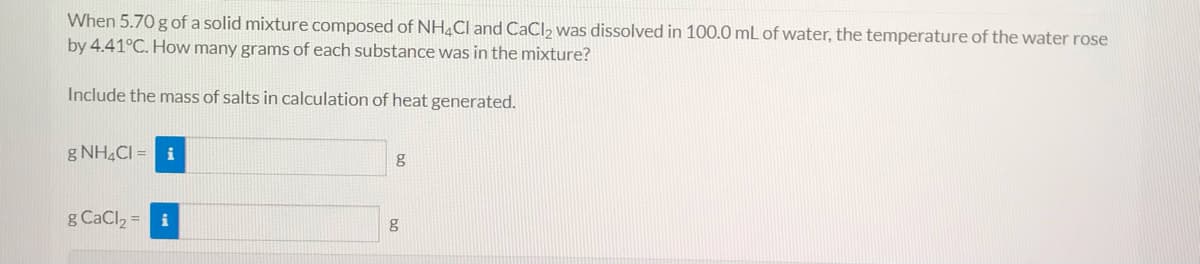 When 5.70 g of a solid mixture composed of NH4CI and CaCl2 was dissolved in 100.0 mL of water, the temperature of the water rose
by 4.41°C. How many grams of each substance was in the mixture?
Include the mass of salts in calculation of heat generated.
g NH4CI = i
g
g CaCl2 = i
g
