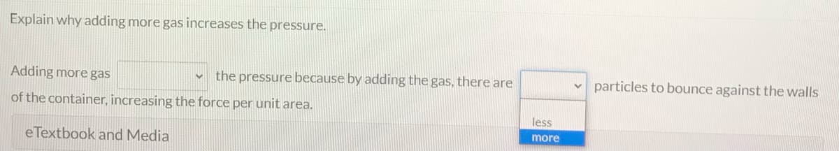 Explain why adding more gas increases the pressure.
Adding more gas
v the pressure because by adding the gas, there are
particles to bounce against the walls
of the container, increasing the force per unit area.
less
more
eTextbook and Media
