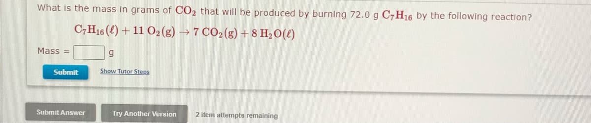 What is the mass in grams of CO2 that will be produced by burning 72.0 g C7H16 by the following reaction?
C,H16 (4) + 11 O2(g) → 7 CO2(g) + 8 H20(4)
Mass =
Submit
Show Tutor Steps
Submit Answer
Try Another Version
2 item attempts remaining
