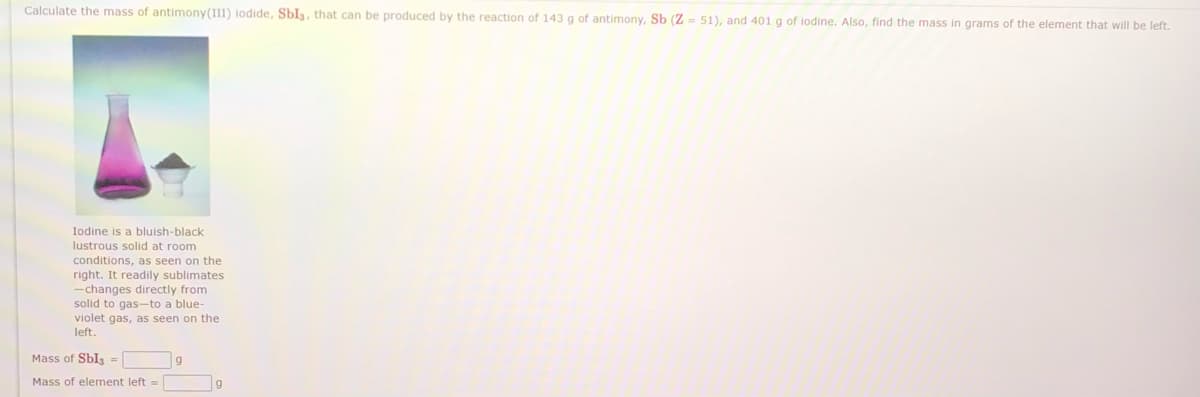 Calculate the mass of antimony(III) lodide, Sbl3, that can be produced by the reaction of 143 g of antimony, Sb (Z- 51), and 401 g of iodine. Also, find the mass in grams of the element that will be left.
Iodine is a bluish-black
lustrous solid at room
conditions, as seen on the
right. It readily sublimates
-changes directly from
solid to gas-to a blue-
violet gas, as seen on the
left.
Mass of Sbl3 =
Mass of element left =
