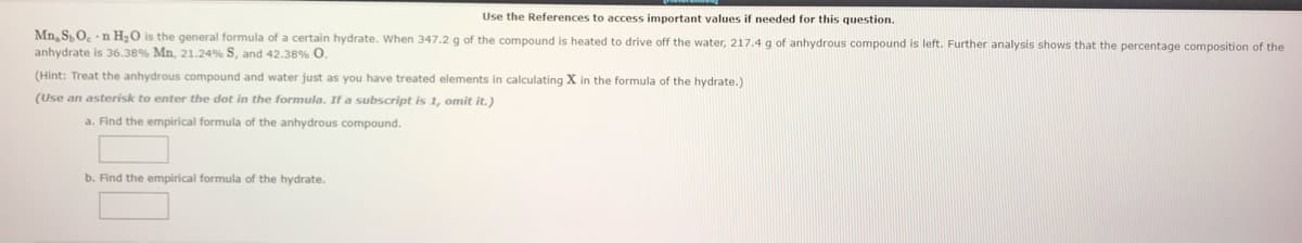 Use the References to access important values if needed for this question.
Mn, S,O, n H20 is the general formula of a certain hydrate. When 347.2 g of the compound is heated to drive off the water, 217.4 g of anhydrous compound is left. Further analysis shows that the percentage composition of the
anhydrate is 36.38% Mn, 21.24% S, and 42.38% O.
(Hint: Treat the anhydrous compound and water just as you have treated elements in calculating X in the formula of the hydrate.)
(Use an asterisk to enter the dot in the formula. If a subscript is 1, omit it.)
a. Find the empirical formula of the anhydrous compound.
b. Find the empirical formula of the hydrate.
