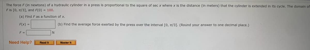 The force F (in newtons) of a hydraulic cylinder in a press is proportional to the square of sec x where x is the distance (in meters) that the cylinder is extended in its cycle. The domaln of
F Is [0, 1/3], and F(0) = 100.
(a) Find F as a function of x.
F(x) =
(b) Find the average force exerted by the press over the interval [0, n/3]. (Round your answer to one decimal place.)
F =
N
Need Help?
Read It
Master It
