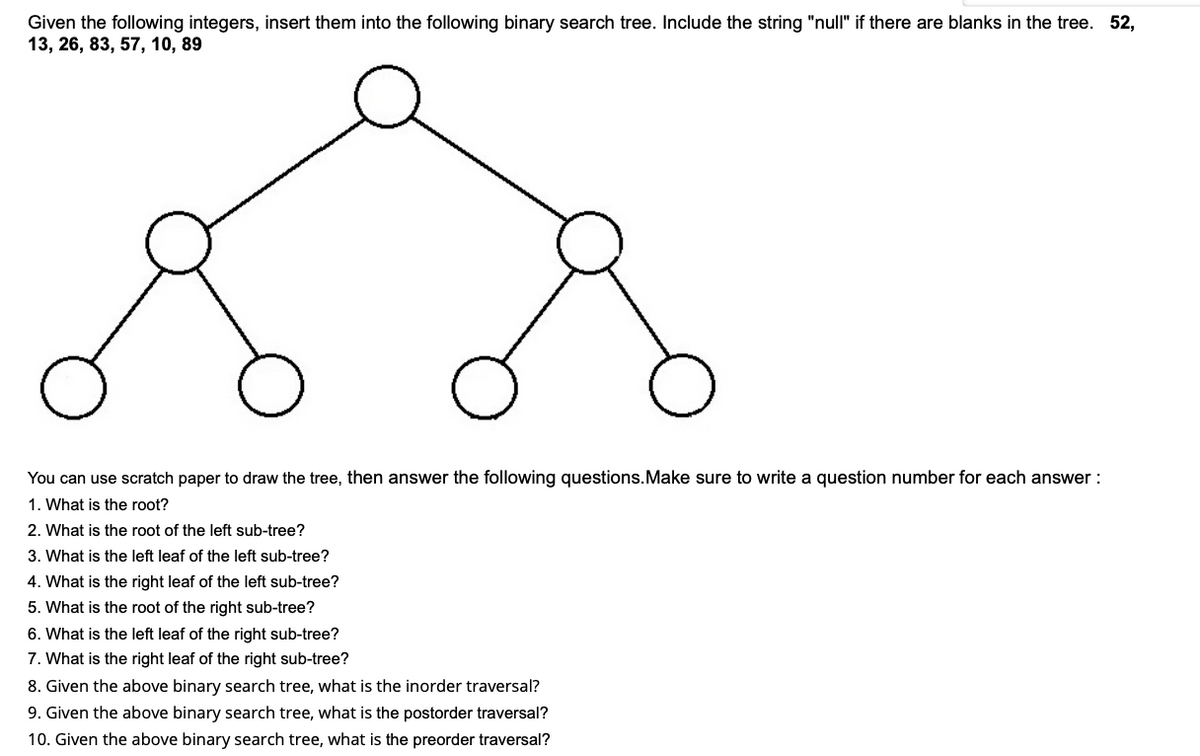 Given the following integers, insert them into the following binary search tree. Include the string "null" if there are blanks in the tree. 52,
13, 26, 83, 57, 10, 89
You can use scratch paper to draw the tree, then answer the following questions.Make sure to write a question number for each answer :
1. What is the root?
2. What is the root of the left sub-tree?
3. What is the left leaf of the left sub-tree?
4. What is the right leaf of the left sub-tree?
5. What is the root of the right sub-tree?
6. What is the left leaf of the right sub-tree?
7. What is the right leaf of the right sub-tree?
8. Given the above binary search tree, what is the inorder traversal?
9. Given the above binary search tree, what is the postorder traversal?
10. Given the above binary search tree, what is the preorder traversal?
