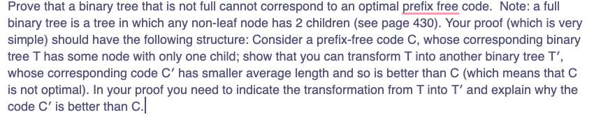 Prove that a binary tree that is not full cannot correspond to an optimal prefix free code. Note: a full
binary tree is a tree in which any non-leaf node has 2 children (see page 430). Your proof (which is very
simple) should have the following structure: Consider a prefix-free code C, whose corresponding binary
tree T has some node with only one child; show that you can transform T into another binary tree T',
whose corresponding code C' has smaller average length and so is better than C (which means that C
is not optimal). In your proof you need to indicate the transformation from T into T' and explain why the
code C' is better than C.
