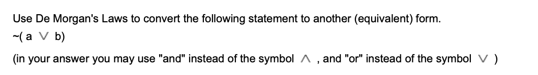 Use De Morgan's Laws to convert the following statement to another (equivalent) form.
-( a V b)
(in your answer you may use "and" instead of the symbol A
and "or" instead of the symbol V )
