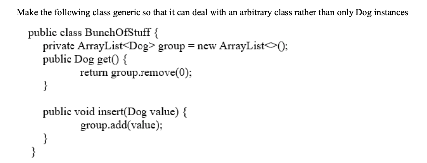 Make the following class generic so that it can deal with an arbitrary class rather than only Dog instances
public class BunchOfStuff {
private ArrayList<Dog> group = new ArrayList>);
public Dog get() {
return group.remove(0);
}
public void insert(Dog value) {
group.add(value);
}
}
