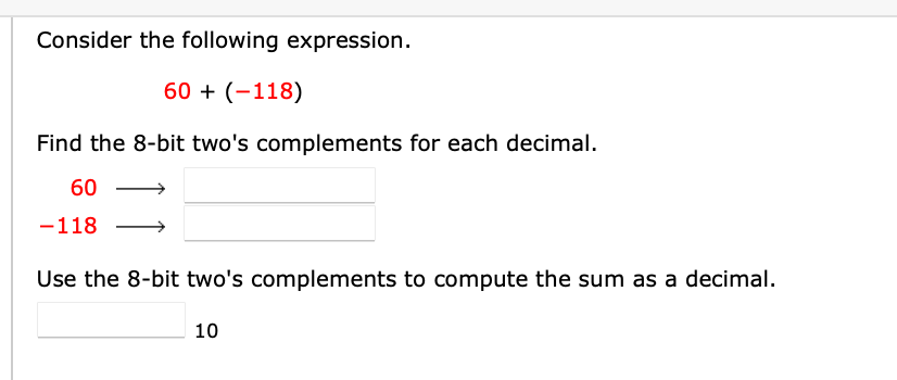 Consider the following expression.
60 + (-118)
Find the 8-bit two's complements for each decimal.
60
-118
Use the 8-bit two's complements to compute the sum as a decimal.
10
