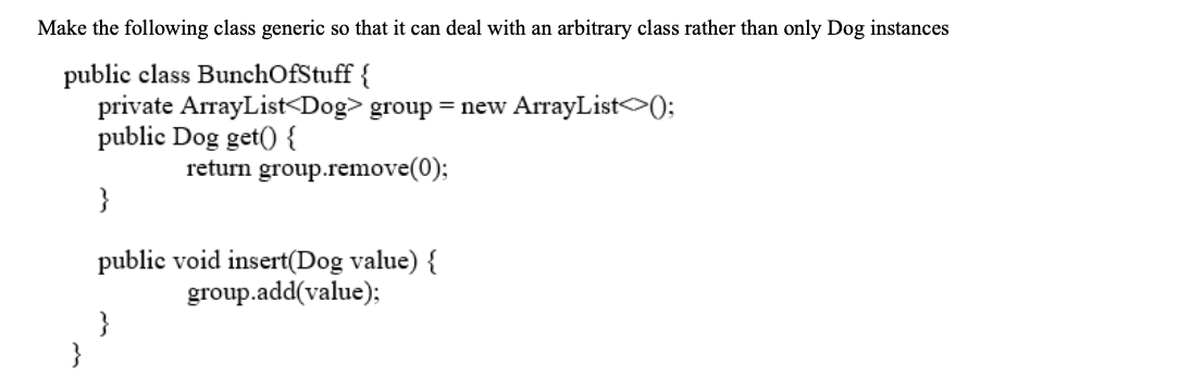 Make the following class generic so that it can deal with an arbitrary class rather than only Dog instances
public class BunchOfStuff {
private ArrayList<Dog> group = new ArrayList<>);
public Dog get() {
return group.remove(0);
}
public void insert(Dog value) {
group.add(value);
}
}
