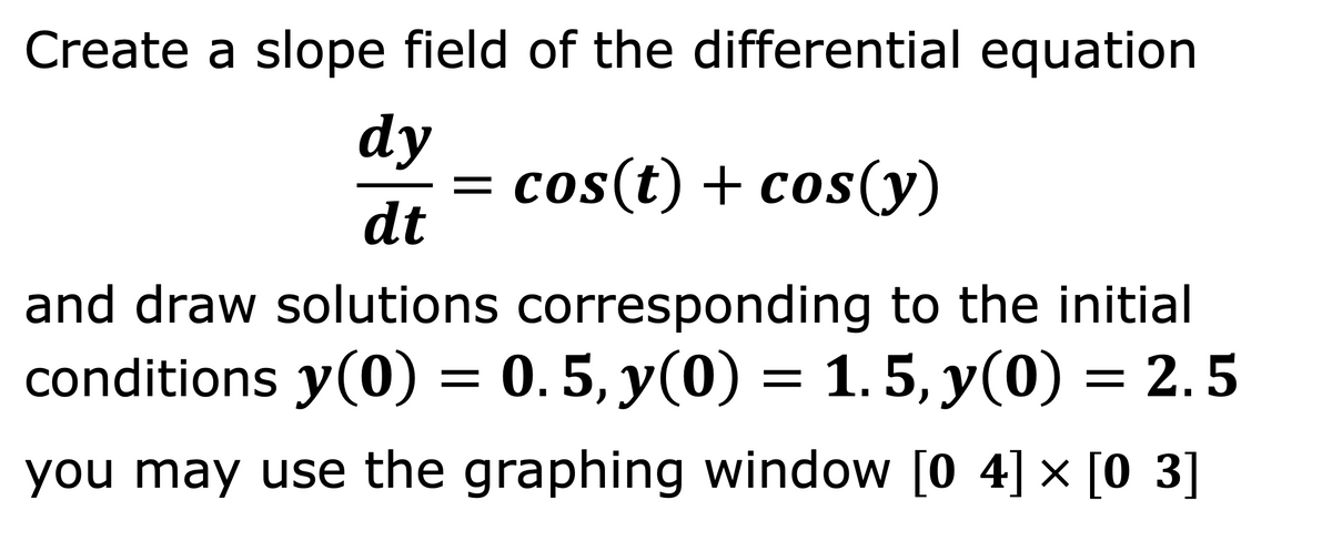 Create a slope field of the differential equation
dy
= cos(t) + cos(y)
dt
||
and draw solutions corresponding to the initial
conditions y(0) = 0.5, y(0) = 1. 5, y(0) = 2.5
you may use the graphing window [0 4] × [0 3]
