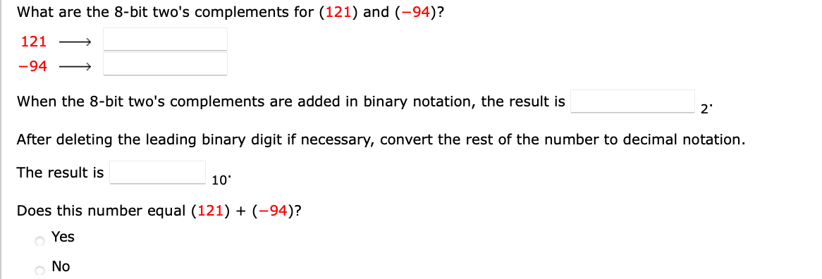 What are the 8-bit two's complements for (121) and (-94)?
121
-94
When the 8-bit two's complements are added in binary notation, the result is
2'
After deleting the leading binary digit if necessary, convert the rest of the number to decimal notation.
The result is
10'
Does this number equal (121) + (-94)?
Yes
No
