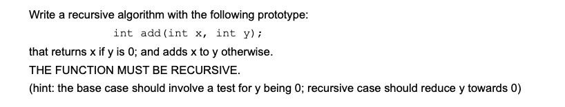 Write a recursive algorithm with the following prototype:
int add (int x, int y);
that returns x if y is 0; and adds x to y otherwise.
THE FUNCTION MUST BE RECURSIVE.
(hint: the base case should involve a test for y being 0; recursive case should reduce y towards 0)

