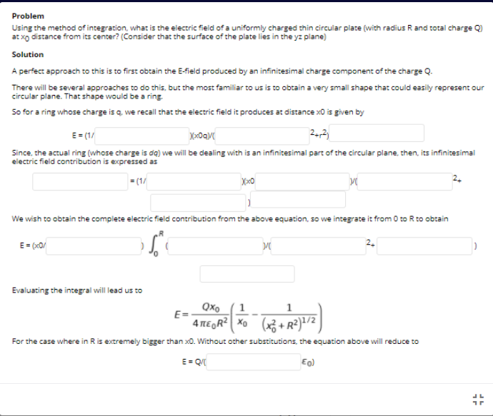 Problem
Using the method of integration, what is the electric field of a uniformly charged thin circular plate (with radius R and total charge Q)
at xo distance from its center? (Consider that the surface of the plate lies in the yz plane)
Solution
A perfect approach to this is to first obtain the E-field produced by an infinitesimal charge component of the charge Q.
There will be several approaches to do this, but the most familiar to us is to obtain a very small shape that could easily represent our
circular plane. That shape would be a ring
So for a ring whose charge is q we recall that the electric field it produces at distance x0 is given by
E = (1/
2,2
Since, the actual ring (whose charge is dg) we will be dealing with is an infinitesimal part of the circular plane, then, its infinitesimal
electric field contribution is expressed as
= (1/
2.
We wish to obtain the complete electric field contribution from the above equation, so we integrate it from 0 to R to obtain
E= (x0/
Evaluating the integral will lead us to
Qxo
E=
1
4 MEGR² Xo (x3+R²)/2
1
For the case where in Ris extremely bigger than x0. Without other substitutions, the equation above will reduce to
E- Q
Eo)
